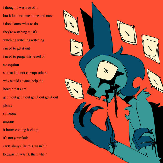 Untitled i thought i was free of it / but it followed me home and now / i don't know what to do / they're watching me it's / watching watching watching / i need to get it out / i need to purge this vessel of / corruption / so that i do not corrupt others / why woul